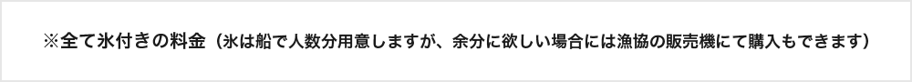 
※全て氷付きの料金（氷は船で人数分用意しますが、余分に欲しい場合には漁協の販売機にて購入もできます）